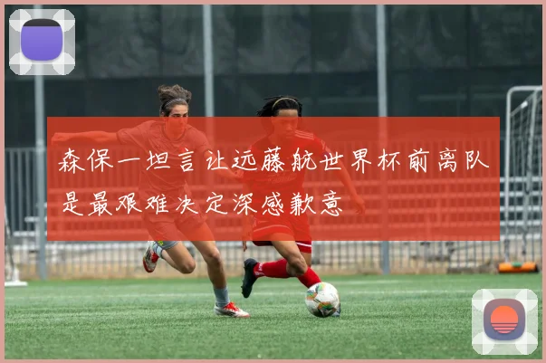 森保一坦言让远藤航世界杯前离队是最艰难决定深感歉意
