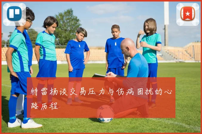 特雷杨谈交易压力与伤病困扰的心路历程