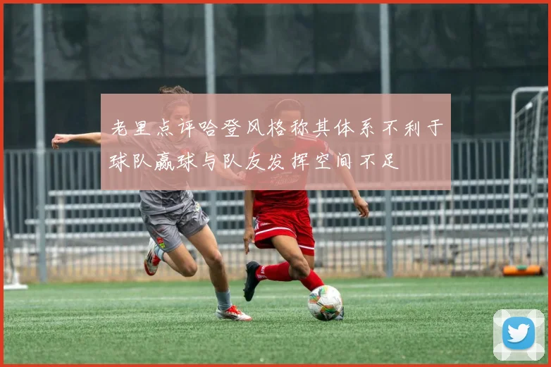 老里点评哈登风格称其体系不利于球队赢球与队友发挥空间不足