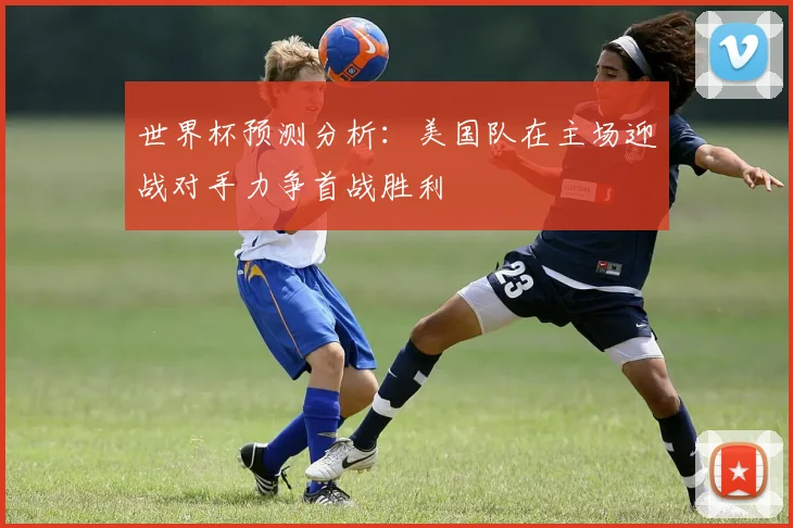 世界杯预测分析：美国队在主场迎战对手力争首战胜利