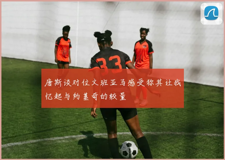 唐斯谈对位文班亚马感受称其让我忆起与约基奇的较量