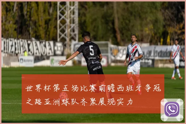 世界杯第五场比赛前瞻西班牙争冠之路亚洲球队齐聚展现实力