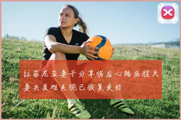 拉菲尼亚妻子分享伤后心路历程夫妻共度难关现已恢复良好