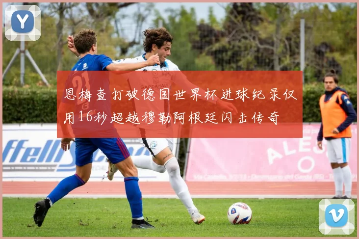 恩梅查打破德国世界杯进球纪录仅用16秒超越穆勒阿根廷闪击传奇