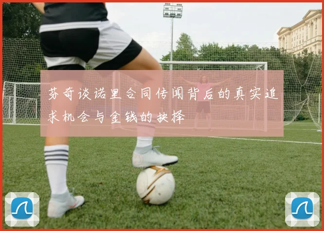 芬奇谈诺里合同传闻背后的真实追求机会与金钱的抉择