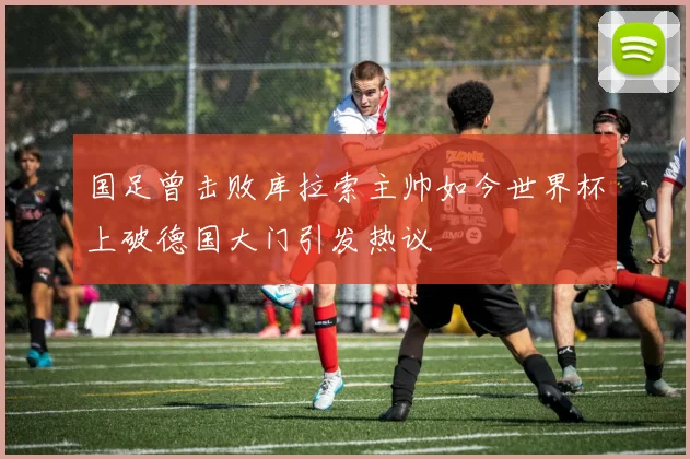 国足曾击败库拉索主帅如今世界杯上破德国大门引发热议