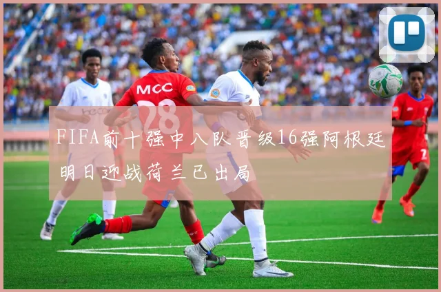 FIFA前十强中八队晋级16强阿根廷明日迎战荷兰已出局
