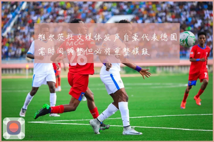 维尔茨社交媒体发声自豪代表德国需时间调整但必将重整旗鼓