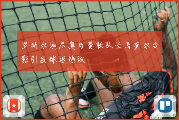 罗纳尔迪尼奥与曼联队长马奎尔合影引发球迷热议