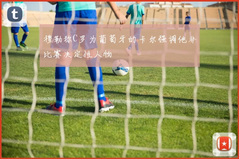 穆勒称C罗为葡萄牙的卡尔强调他非比赛决定性人物