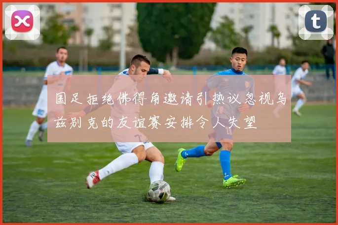 国足拒绝佛得角邀请引热议忽视乌兹别克的友谊赛安排令人失望